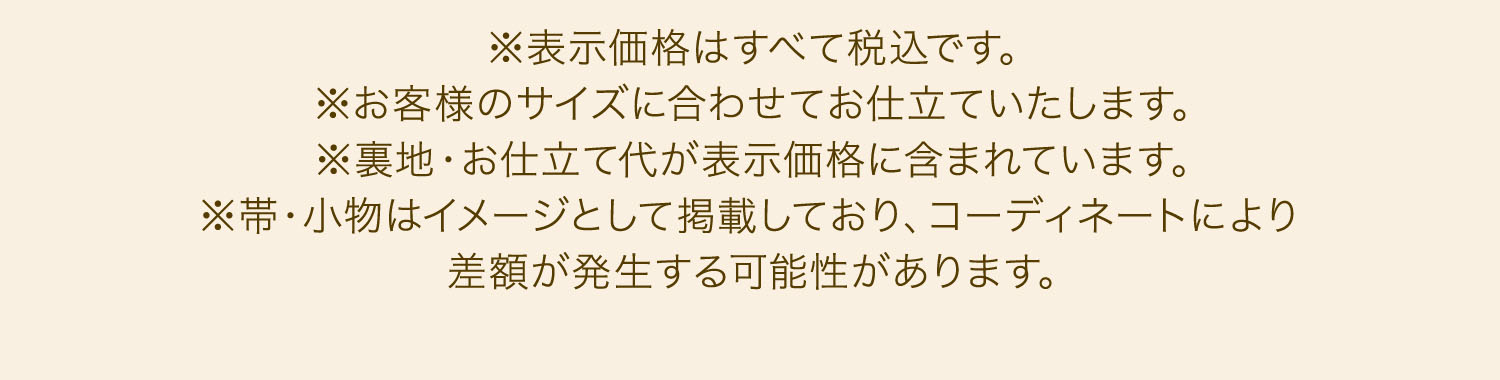 ※表示価格はすべて税込です。※お客様のサイズに合わせてお仕立ていたします。※裏地・お仕立て代が表示価格に含まれております。※帯・小物はイメージとして掲載しており、コーディネートにより差額が発生する可能性があります。