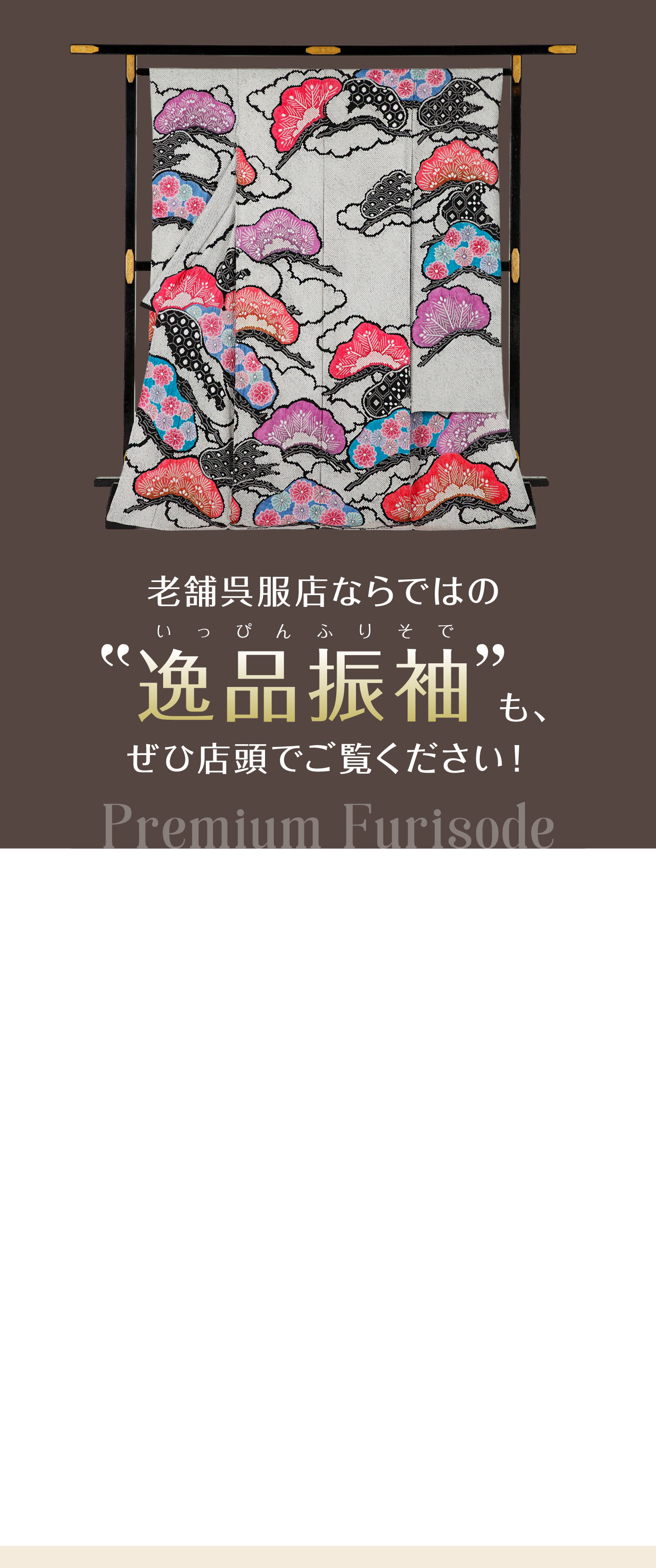 老舗呉服店ならではの“逸品振袖”（いっぴんふりそで）も、ぜひ店頭でご覧ください！